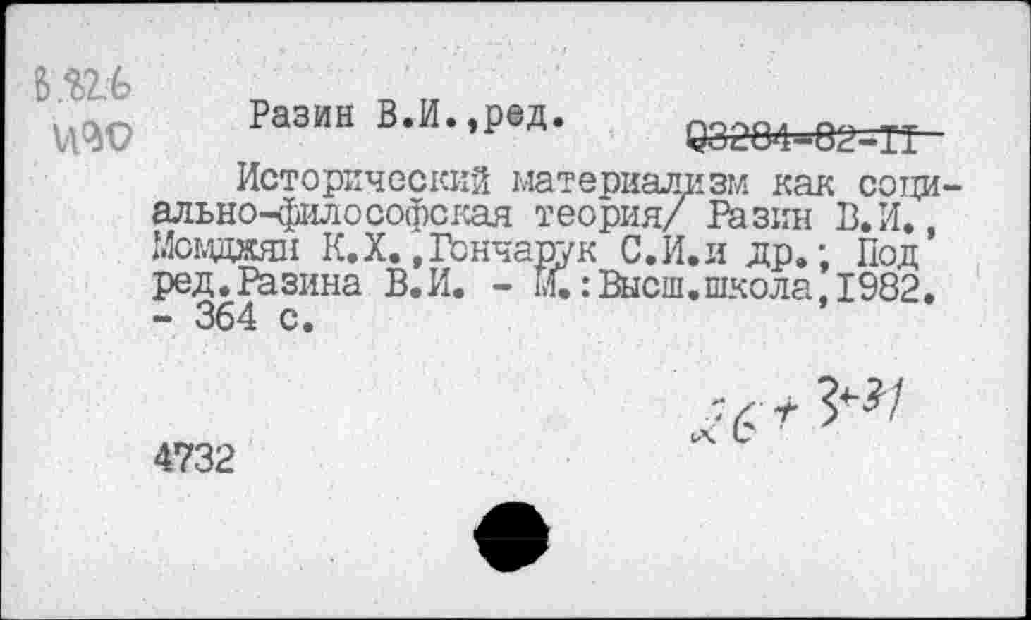 ﻿6Ш
Разин В.И.,ред.
0828Ф=82=ТТ
Исторический материализм как сотхи-ально-философская теория/ Разин В.И., Мсвджян К.X. »Гончарук С.И.идр.; Под ред.Разина В.И. - М.:Высш.школа, 1982. - 364 с.
4732
Ч С